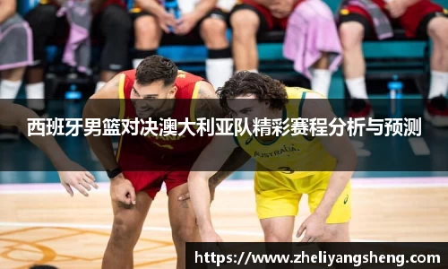 西班牙男篮对决澳大利亚队精彩赛程分析与预测